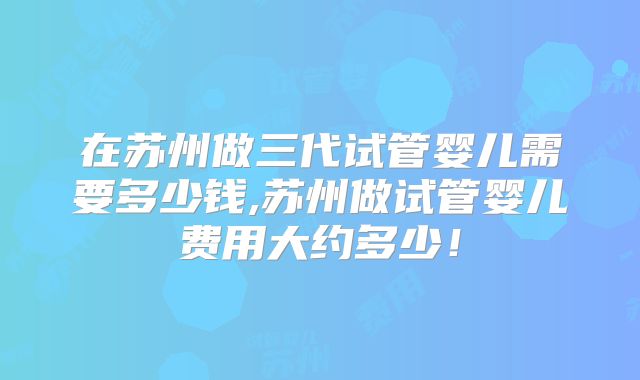 在苏州做三代试管婴儿需要多少钱,苏州做试管婴儿费用大约多少！