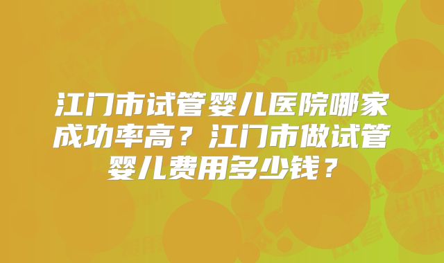 江门市试管婴儿医院哪家成功率高?江门市做试管婴儿费用多少钱?