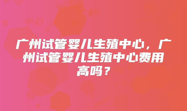 广州试管婴儿生殖中心，广州试管婴儿生殖中心费用高吗？