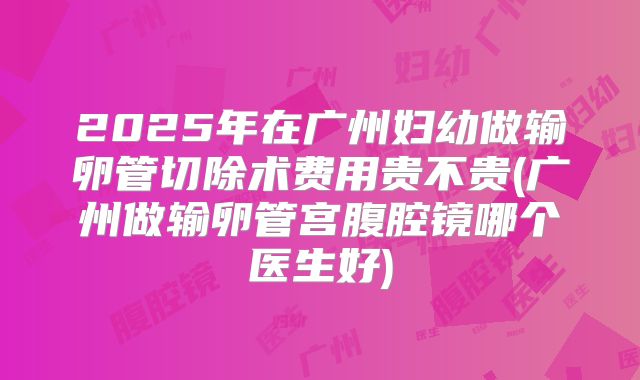 2025年在广州妇幼做输卵管切除术费用贵不贵(广州做输卵管宫腹腔镜哪个医生好)