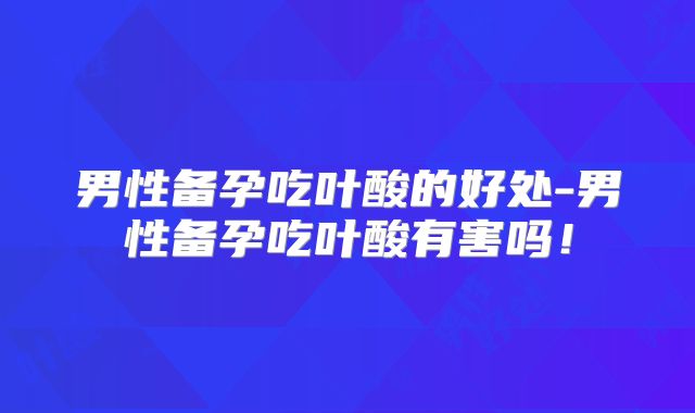 男性备孕吃叶酸的好处-男性备孕吃叶酸有害吗!