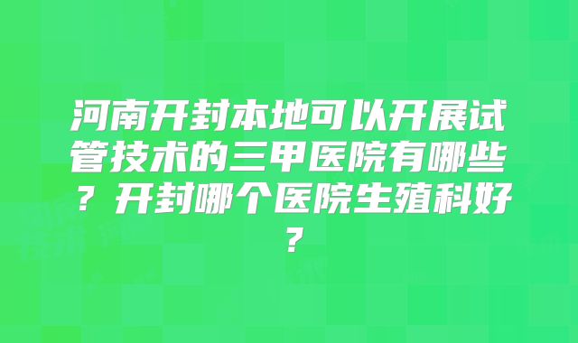 河南开封本地可以开展试管技术的三甲医院有哪些？开封哪个医院生殖科好？