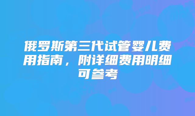 俄罗斯第三代试管婴儿费用指南,附详细费用明细可参考