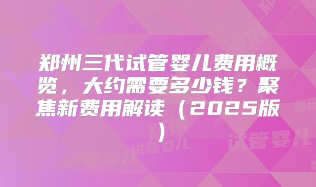 郑州三代试管婴儿费用概览，大约需要多少钱？聚焦新费用解读（2025版）