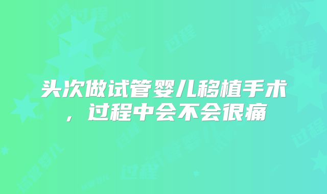 头次做试管婴儿移植手术，过程中会不会很痛