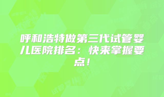 呼和浩特做第三代试管婴儿医院排名：快来掌握要点！