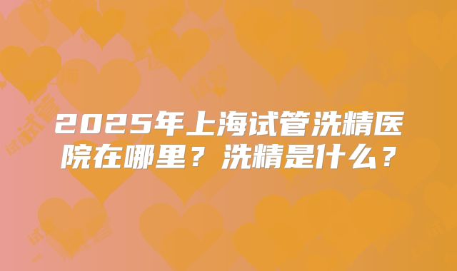 2025年上海试管洗精医院在哪里？洗精是什么？