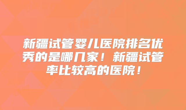 新疆试管婴儿医院排名优秀的是哪几家！新疆试管率比较高的医院！