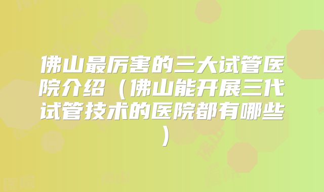 佛山最厉害的三大试管医院介绍（佛山能开展三代试管技术的医院都有哪些）