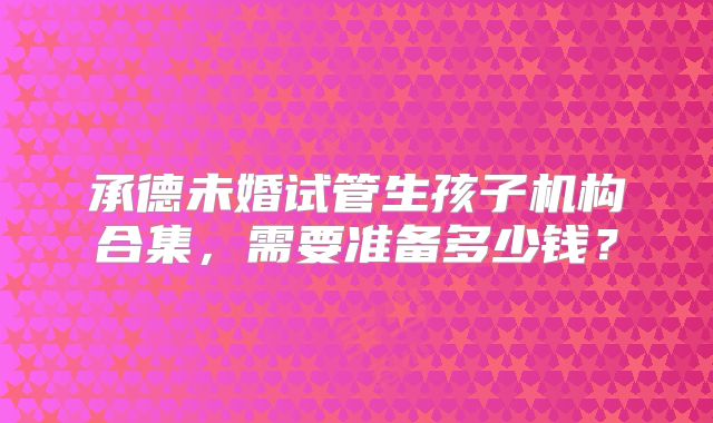 承德未婚试管生孩子机构合集，需要准备多少钱？