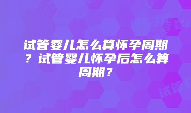 试管婴儿怎么算怀孕周期？试管婴儿怀孕后怎么算周期？