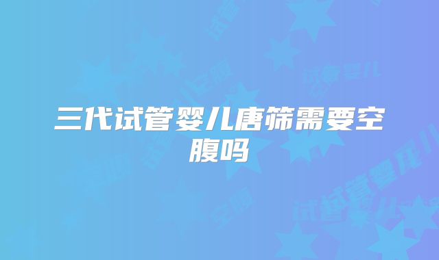 三代试管婴儿唐筛需要空腹吗