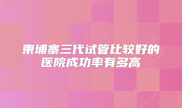 柬埔寨三代试管比较好的医院成功率有多高