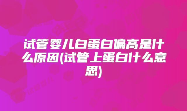 试管婴儿白蛋白偏高是什么原因(试管上蛋白什么意思)