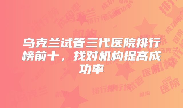 乌克兰试管三代医院排行榜前十，找对机构提高成功率