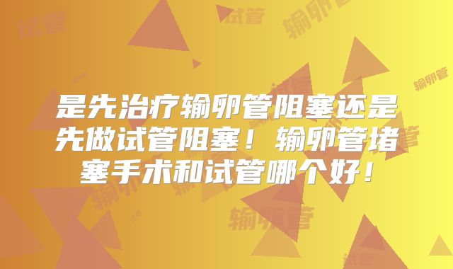 是先治疗输卵管阻塞还是先做试管阻塞！输卵管堵塞手术和试管哪个好！
