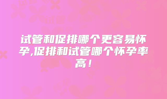 试管和促排哪个更容易怀孕,促排和试管哪个怀孕率高!
