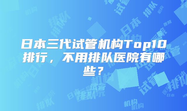 日本三代试管机构Top10排行，不用排队医院有哪些？