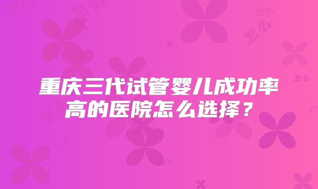重庆三代试管婴儿成功率高的医院怎么选择？