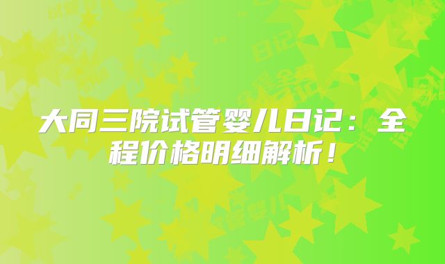 大同三院试管婴儿日记：全程价格明细解析！