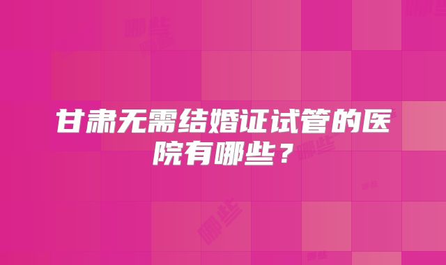 甘肃无需结婚证试管的医院有哪些？