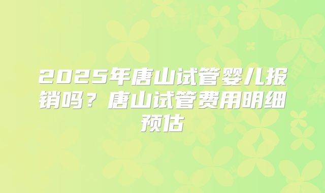 2025年唐山试管婴儿报销吗？唐山试管费用明细预估