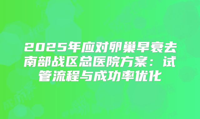 2025年应对卵巢早衰去南部战区总医院方案：试管流程与成功率优化