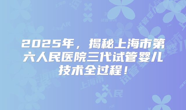 2025年，揭秘上海市第六人民医院三代试管婴儿技术全过程！