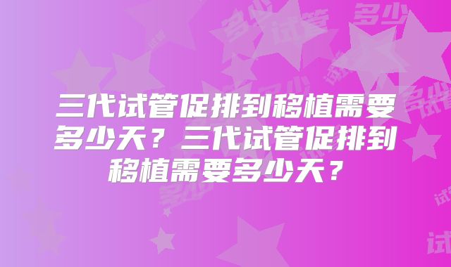 三代试管促排到移植需要多少天？三代试管促排到移植需要多少天？