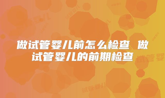 做试管婴儿前怎么检查 做试管婴儿的前期检查