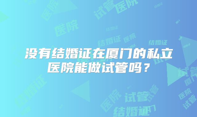 没有结婚证在厦门的私立医院能做试管吗？