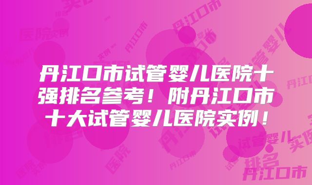 丹江口市试管婴儿医院十强排名参考!附丹江口市十大试管婴儿医院实例!