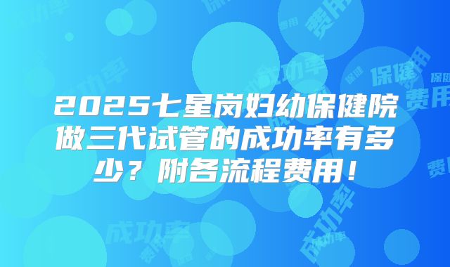 2025七星岗妇幼保健院做三代试管的成功率有多少？附各流程费用！