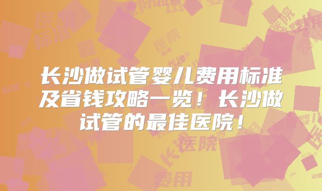 长沙做试管婴儿费用标准及省钱攻略一览!长沙做试管的最佳医院!