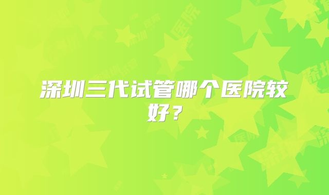 深圳三代试管哪个医院较好？