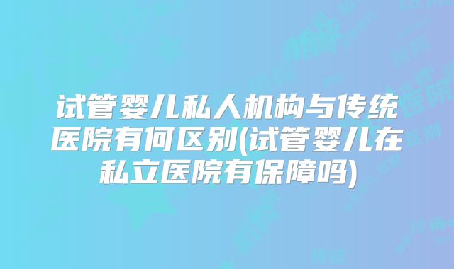 试管婴儿私人机构与传统医院有何区别(试管婴儿在私立医院有保障吗)