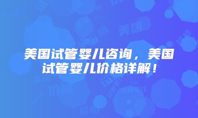 美国试管婴儿咨询,美国试管婴儿价格详解!