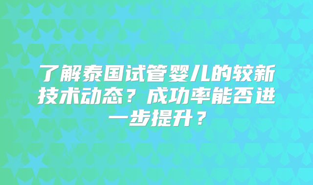 了解泰国试管婴儿的较新技术动态？成功率能否进一步提升？