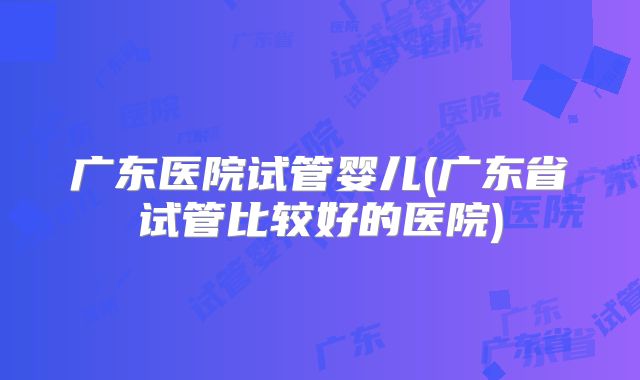 广东医院试管婴儿(广东省试管比较好的医院)