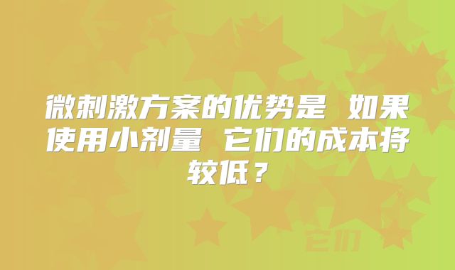 微刺激方案的优势是 如果使用小剂量 它们的成本将较低？