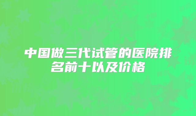 中国做三代试管的医院排名前十以及价格