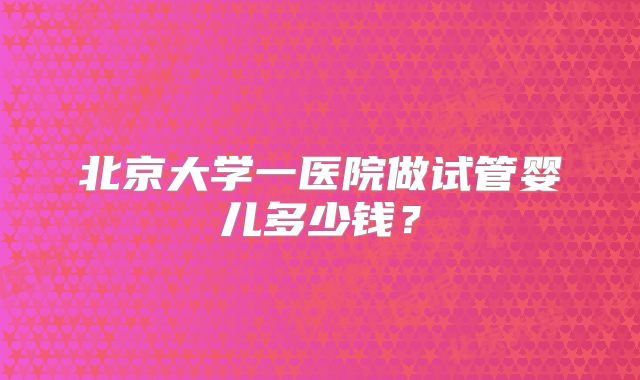 北京大学一医院做试管婴儿多少钱?