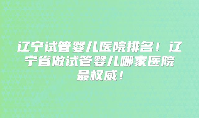 辽宁试管婴儿医院排名！辽宁省做试管婴儿哪家医院最权威！