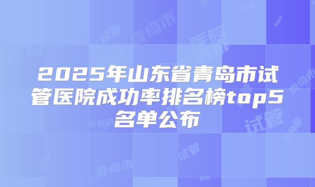 2025年山东省青岛市试管医院成功率排名榜top5名单公布