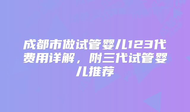 成都市做试管婴儿123代费用详解，附三代试管婴儿推荐