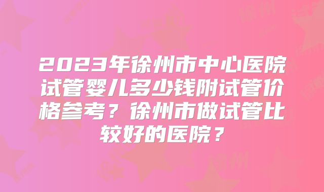2023年徐州市中心医院试管婴儿多少钱附试管价格参考？徐州市做试管比较好的医院？