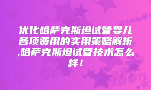 优化哈萨克斯坦试管婴儿各项费用的实用策略解析,哈萨克斯坦试管技术怎么样!