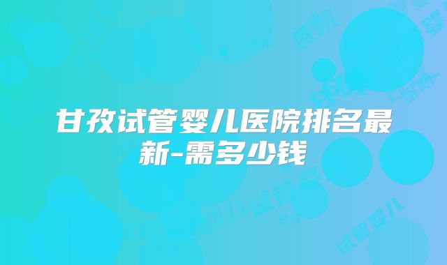 甘孜试管婴儿医院排名最新-需多少钱