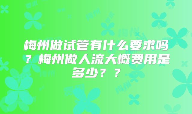 梅州做试管有什么要求吗？梅州做人流大概费用是多少？？