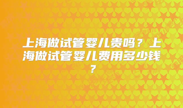 上海做试管婴儿贵吗?上海做试管婴儿费用多少钱?